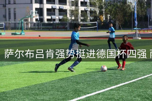 萨尔布吕肯强势挺进德国杯四强 雨果独揽三分用德语受访